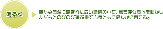 明るく⇒豊かな自然に恵まれた広い環境の中で、思う存分身体を動かし友だちとのびのび遊ぶことで心身ともに健やかに育てる。