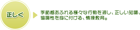 正しく⇒季節感あふれる様々な行動を通し、正しい知識、協調性を身に付ける、情操教育。